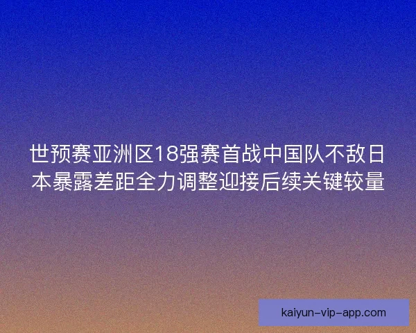 世预赛亚洲区18强赛首战中国队不敌日本暴露差距全力调整迎接后续关键较量
