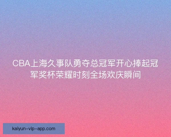 CBA上海久事队勇夺总冠军开心捧起冠军奖杯荣耀时刻全场欢庆瞬间